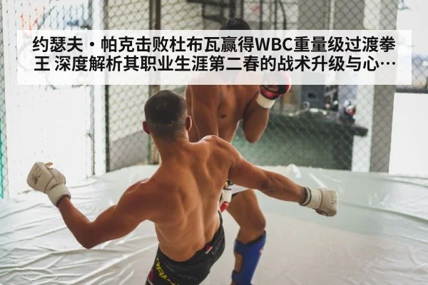 约瑟夫·帕克击败杜布瓦赢得WBC重量级过渡拳王 深度解析其职业生涯第二春的战术升级与心态蜕变